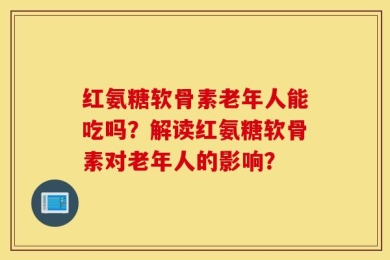 红氨糖软骨素老年人能吃吗？解读红氨糖软骨素对老年人的影响？