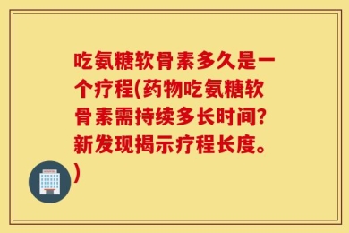 吃氨糖软骨素多久是一个疗程(药物吃氨糖软骨素需持续多长时间？新发现揭示疗程长度。)