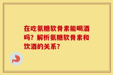 在吃氨糖软骨素能喝酒吗？解析氨糖软骨素和饮酒的关系？