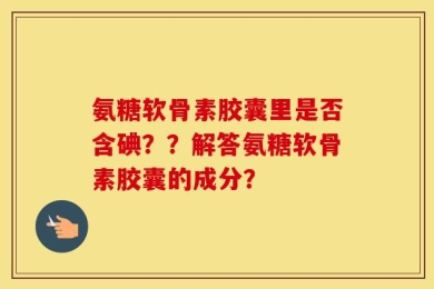 氨糖软骨素胶囊里是否含碘？？解答氨糖软骨素胶囊的成分？