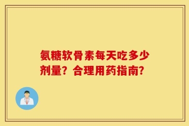 氨糖软骨素每天吃多少剂量？合理用药指南？