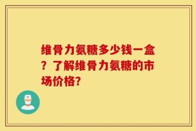 维骨力氨糖多少钱一盒？了解维骨力氨糖的市场价格？