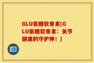 GLU氨糖软骨素(GLU氨糖软骨素：关节健康的守护神！)