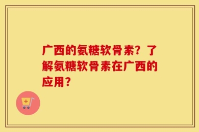 广西的氨糖软骨素？了解氨糖软骨素在广西的应用？
