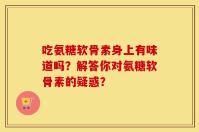 吃氨糖软骨素身上有味道吗？解答你对氨糖软骨素的疑惑？