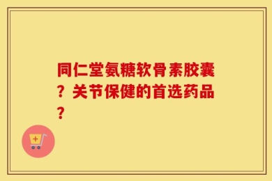 同仁堂氨糖软骨素胶囊？关节保健的首选药品？
