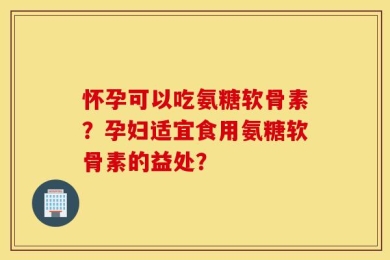 怀孕可以吃氨糖软骨素？孕妇适宜食用氨糖软骨素的益处？