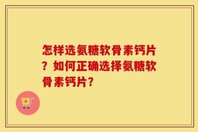 怎样选氨糖软骨素钙片？如何正确选择氨糖软骨素钙片？