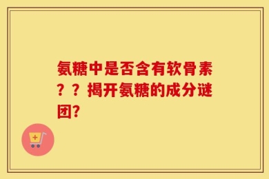 氨糖中是否含有软骨素？？揭开氨糖的成分谜团？