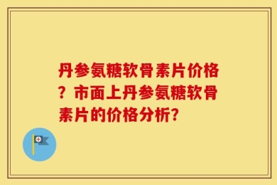 丹参氨糖软骨素片价格？市面上丹参氨糖软骨素片的价格分析？