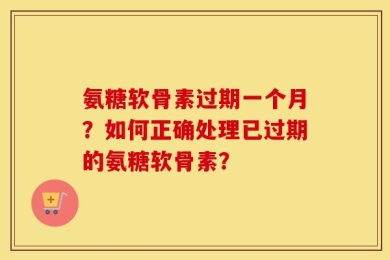 氨糖软骨素过期一个月？如何正确处理已过期的氨糖软骨素？