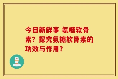 今日新鲜事 氨糖软骨素？探究氨糖软骨素的功效与作用？