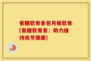 氨糖软骨素包月板软骨(氨糖软骨素：助力维持关节健康)