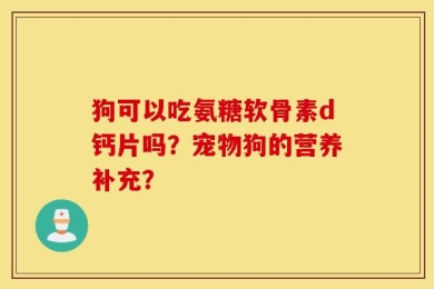狗可以吃氨糖软骨素d钙片吗？宠物狗的营养补充？