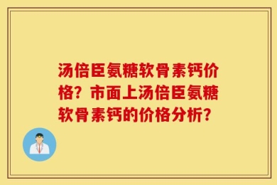 汤倍臣氨糖软骨素钙价格？市面上汤倍臣氨糖软骨素钙的价格分析？
