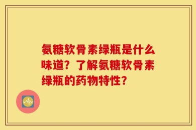 氨糖软骨素绿瓶是什么味道？了解氨糖软骨素绿瓶的药物特性？