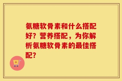 氨糖软骨素和什么搭配好？营养搭配，为你解析氨糖软骨素的最佳搭配？