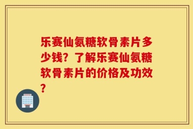 乐赛仙氨糖软骨素片多少钱？了解乐赛仙氨糖软骨素片的价格及功效？