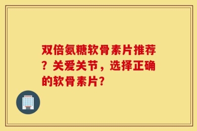 双倍氨糖软骨素片推荐？关爱关节，选择正确的软骨素片？
