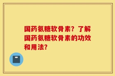 国药氨糖软骨素？了解国药氨糖软骨素的功效和用法？