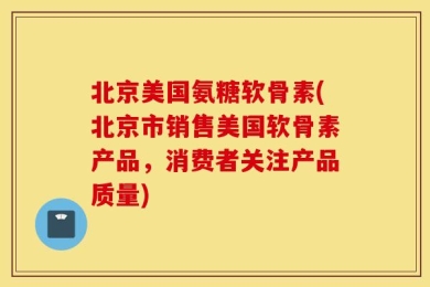 北京美国氨糖软骨素(北京市销售美国软骨素产品，消费者关注产品质量)