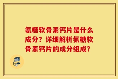 氨糖软骨素钙片是什么成分？详细解析氨糖软骨素钙片的成分组成？
