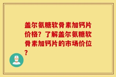 盖尔氨糖软骨素加钙片价格？了解盖尔氨糖软骨素加钙片的市场价位？