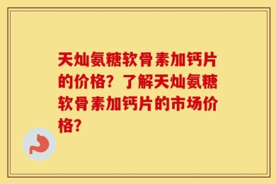 天灿氨糖软骨素加钙片的价格？了解天灿氨糖软骨素加钙片的市场价格？