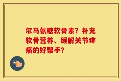 尔马氨糖软骨素？补充软骨营养、缓解关节疼痛的好帮手？