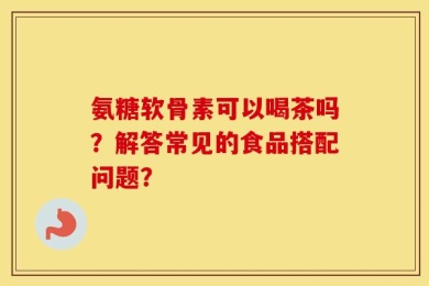 氨糖软骨素可以喝茶吗？解答常见的食品搭配问题？