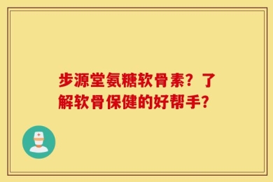 步源堂氨糖软骨素？了解软骨保健的好帮手？