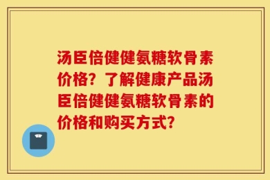 汤臣倍健健氨糖软骨素价格？了解健康产品汤臣倍健健氨糖软骨素的价格和购买方式？