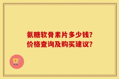 氨糖软骨素片多少钱？价格查询及购买建议？