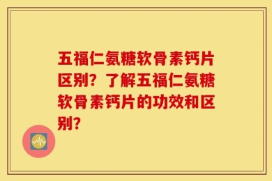 五福仁氨糖软骨素钙片区别？了解五福仁氨糖软骨素钙片的功效和区别？