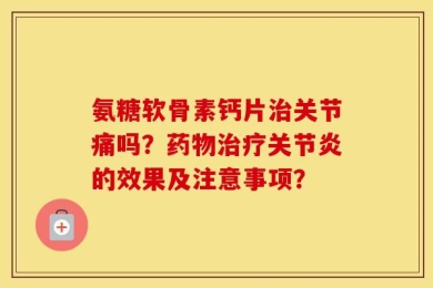 氨糖软骨素钙片治关节痛吗？药物治疗关节炎的效果及注意事项？