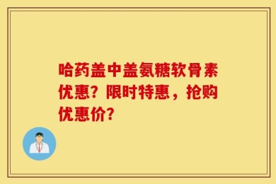 哈药盖中盖氨糖软骨素优惠？限时特惠，抢购优惠价？