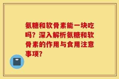 氨糖和软骨素能一块吃吗？深入解析氨糖和软骨素的作用与食用注意事项？