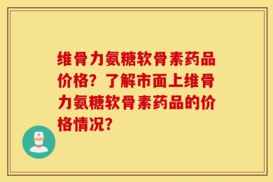 维骨力氨糖软骨素药品价格？了解市面上维骨力氨糖软骨素药品的价格情况？