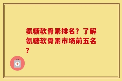 氨糖软骨素排名？了解氨糖软骨素市场前五名？
