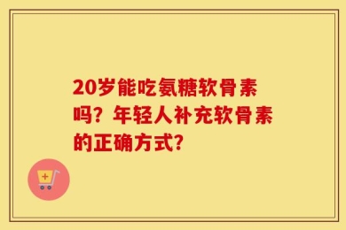20岁能吃氨糖软骨素吗？年轻人补充软骨素的正确方式？