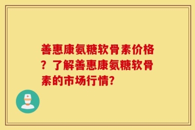 善惠康氨糖软骨素价格？了解善惠康氨糖软骨素的市场行情？