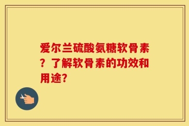 爱尔兰硫酸氨糖软骨素？了解软骨素的功效和用途？