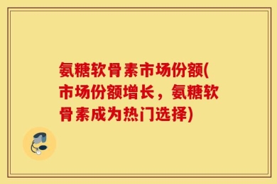 氨糖软骨素市场份额(市场份额增长，氨糖软骨素成为热门选择)