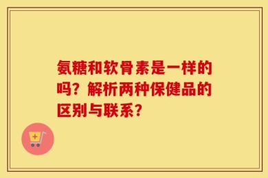 氨糖和软骨素是一样的吗？解析两种保健品的区别与联系？