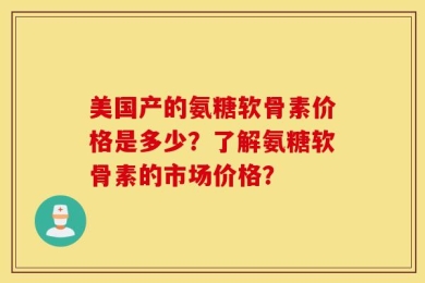 美国产的氨糖软骨素价格是多少？了解氨糖软骨素的市场价格？