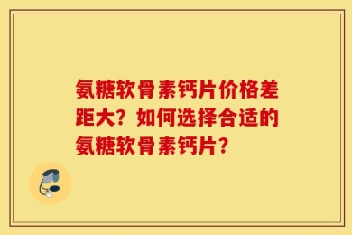 氨糖软骨素钙片价格差距大？如何选择合适的氨糖软骨素钙片？