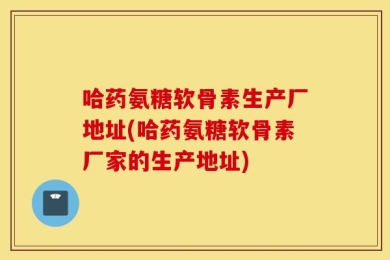 哈药氨糖软骨素生产厂地址(哈药氨糖软骨素厂家的生产地址)