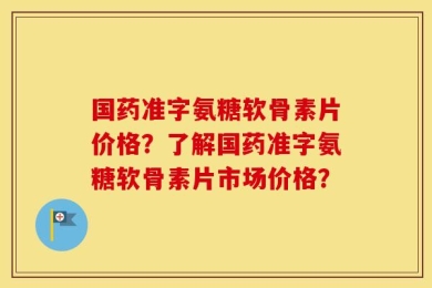 国药准字氨糖软骨素片价格？了解国药准字氨糖软骨素片市场价格？