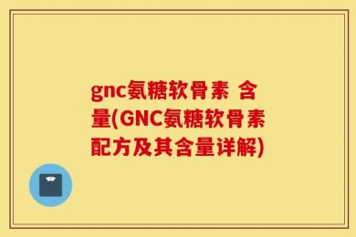 gnc氨糖软骨素 含量(GNC氨糖软骨素配方及其含量详解)