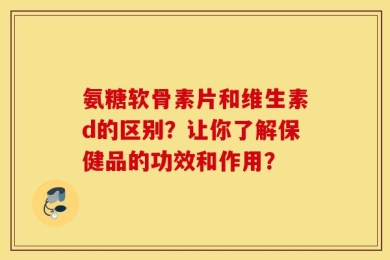 氨糖软骨素片和维生素d的区别？让你了解保健品的功效和作用？